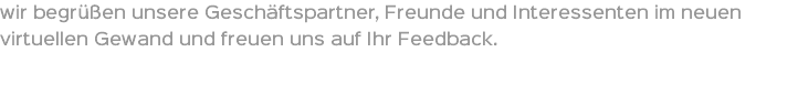wir begrüßen unsere Geschäftspartner, Freunde und Interessenten im neuen virtuellen Gewand und freuen uns auf Ihr Feedback. 
