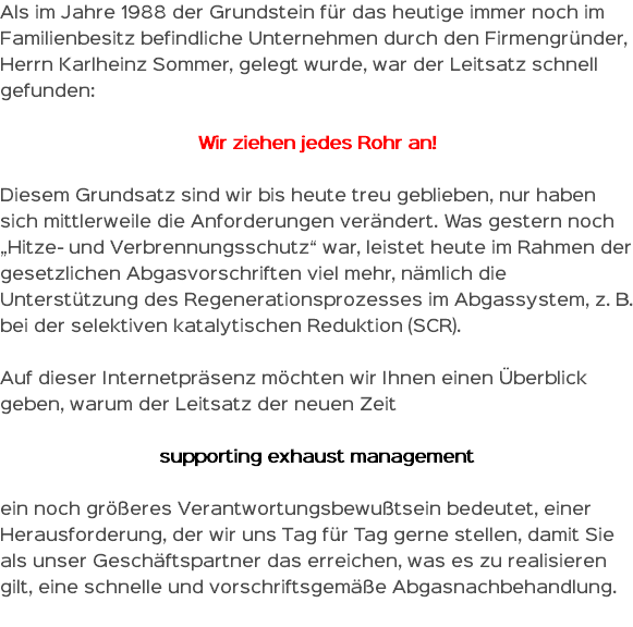 Als im Jahre 1988 der Grundstein für das heutige immer noch im Familienbesitz befindliche Unternehmen durch den Firmengründer, Herrn Karlheinz Sommer, gelegt wurde, war der Leitsatz schnell gefunden: Wir ziehen jedes Rohr an! Diesem Grundsatz sind wir bis heute treu geblieben, nur haben sich mittlerweile die Anforderungen verändert. Was gestern noch „Hitze- und Verbrennungsschutz“ war, leistet heute im Rahmen der gesetzlichen Abgasvorschriften viel mehr, nämlich die Unterstützung des Regenerationsprozesses im Abgassystem, z. B. bei der selektiven katalytischen Reduktion (SCR). Auf dieser Internetpräsenz möchten wir Ihnen einen Überblick geben, warum der Leitsatz der neuen Zeit supporting exhaust management ein noch größeres Verantwortungsbewußtsein bedeutet, einer Herausforderung, der wir uns Tag für Tag gerne stellen, damit Sie als unser Geschäftspartner das erreichen, was es zu realisieren gilt, eine schnelle und vorschriftsgemäße Abgasnachbehandlung. 